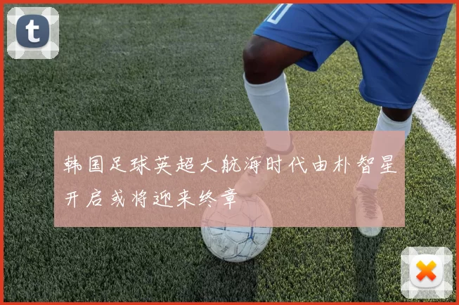 韩国足球英超大航海时代由朴智星开启或将迎来终章