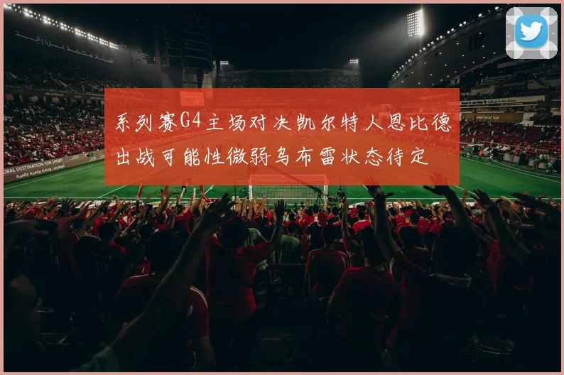 系列赛G4主场对决凯尔特人恩比德出战可能性微弱乌布雷状态待定