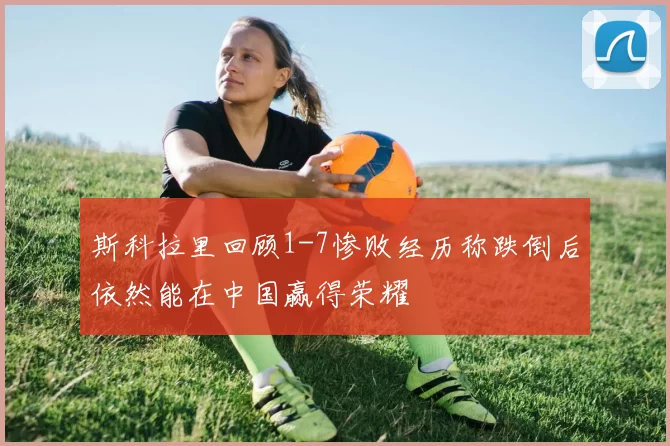 斯科拉里回顾1-7惨败经历称跌倒后依然能在中国赢得荣耀
