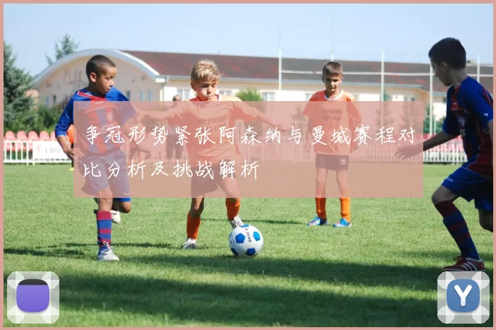 争冠形势紧张阿森纳与曼城赛程对比分析及挑战解析