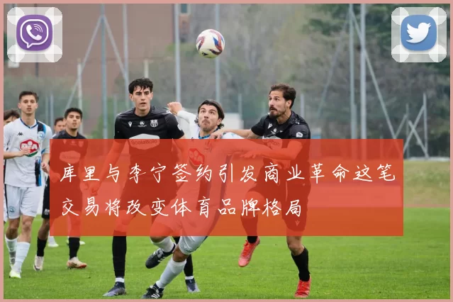 库里与李宁签约引发商业革命这笔交易将改变体育品牌格局
