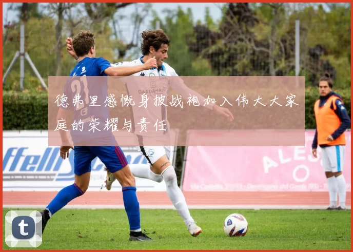 德弗里感慨身披战袍加入伟大大家庭的荣耀与责任