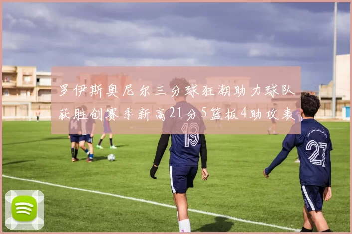 罗伊斯奥尼尔三分球狂潮助力球队获胜创赛季新高21分5篮板4助攻表现出色