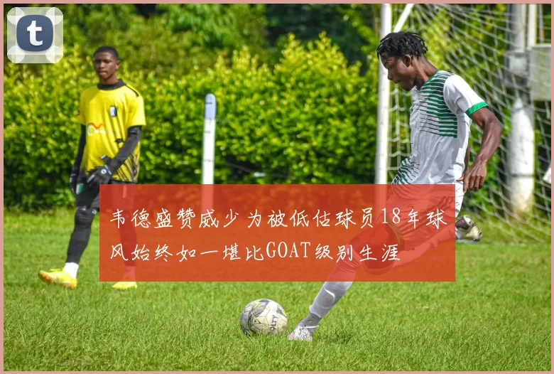 韦德盛赞威少为被低估球员18年球风始终如一堪比GOAT级别生涯