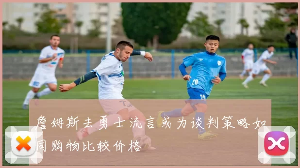 詹姆斯去勇士流言或为谈判策略如同购物比较价格