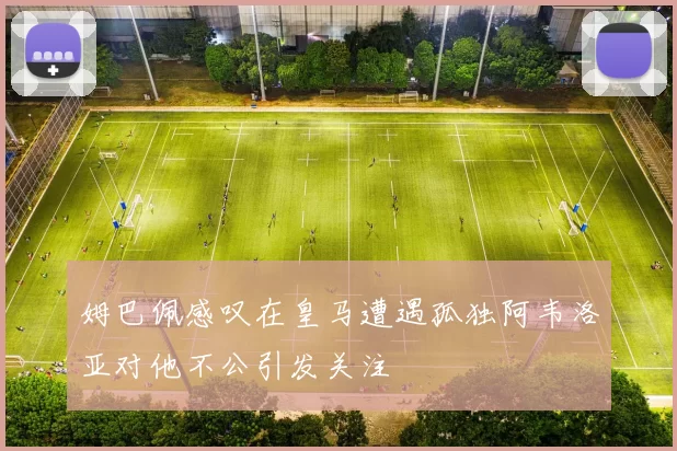姆巴佩感叹在皇马遭遇孤独阿韦洛亚对他不公引发关注