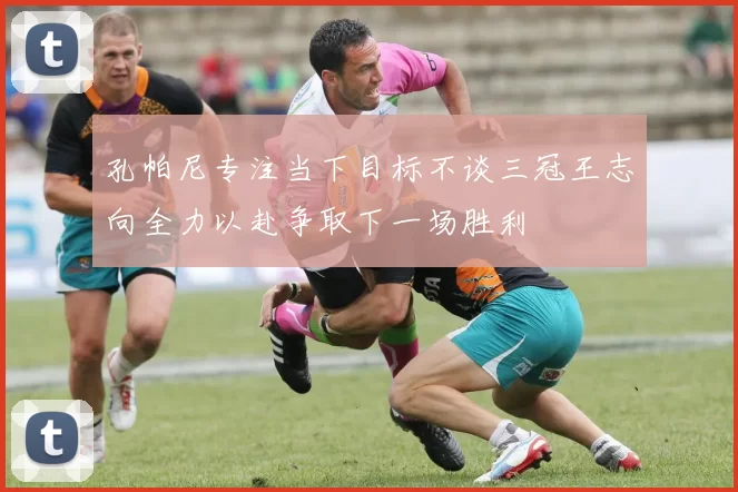 孔帕尼专注当下目标不谈三冠王志向全力以赴争取下一场胜利