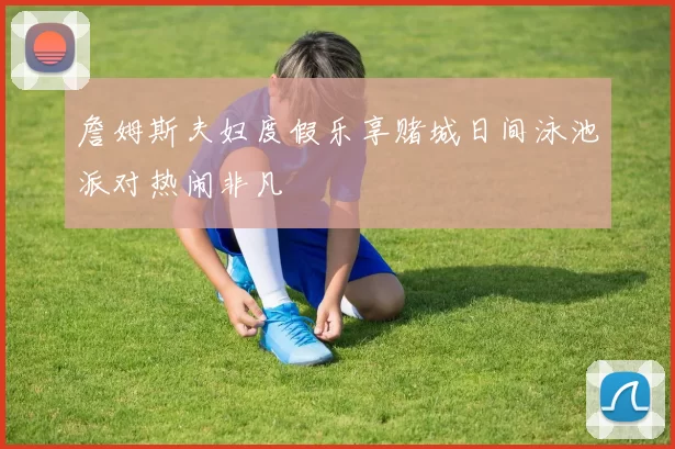 詹姆斯夫妇度假乐享赌城日间泳池派对热闹非凡