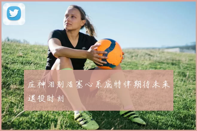 庄神泪别活塞心系底特律期待未来退役时刻