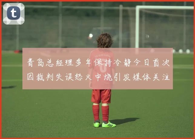 青岛总经理多年保持冷静今日首次因裁判失误怒火中烧引发媒体关注