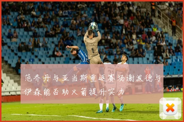 范乔丹与亚当斯重返赛场谢泼德与伊森能否助火箭提升实力