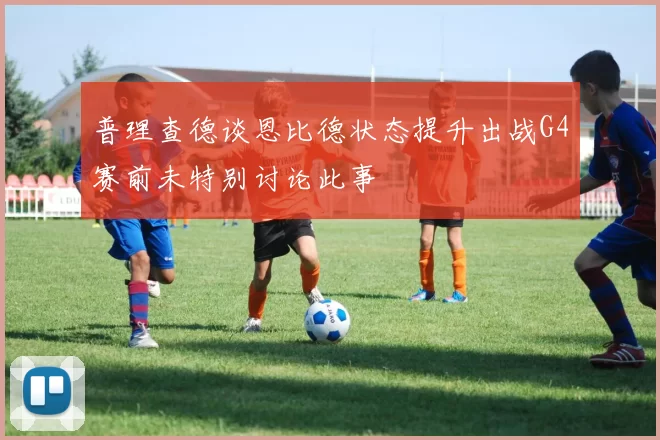 普理查德谈恩比德状态提升出战G4赛前未特别讨论此事